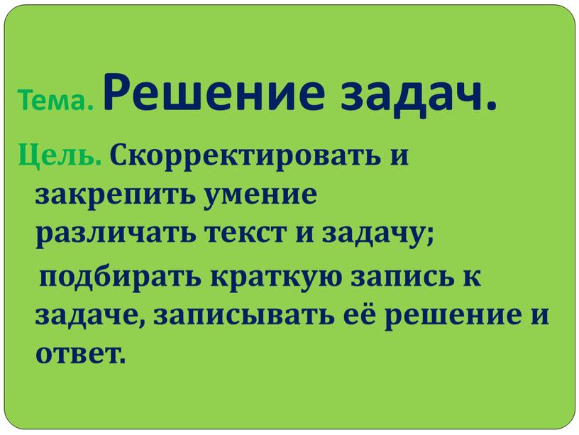 Тема. Решение задач. Цель. Скорректировать и закрепить умение различать текст и задачу; подбирать краткую запись к задаче, записывать её решение и ответ