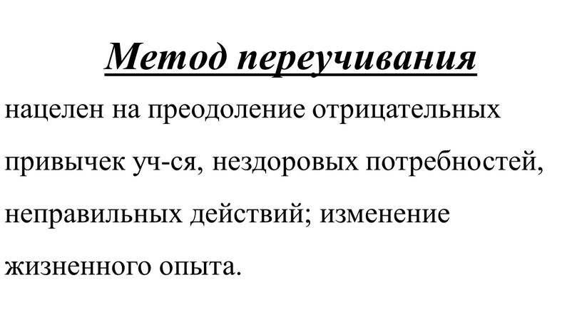 Метод переучивания нацелен на преодоление отрицательных привычек уч-ся, нездоровых потребностей, неправильных действий; изменение жизненного опыта