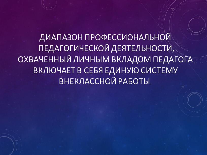 Диапазон профессиональной педагогической деятельности, охваченный личным вкладом педагога включает в себя единую систему внеклассной работы