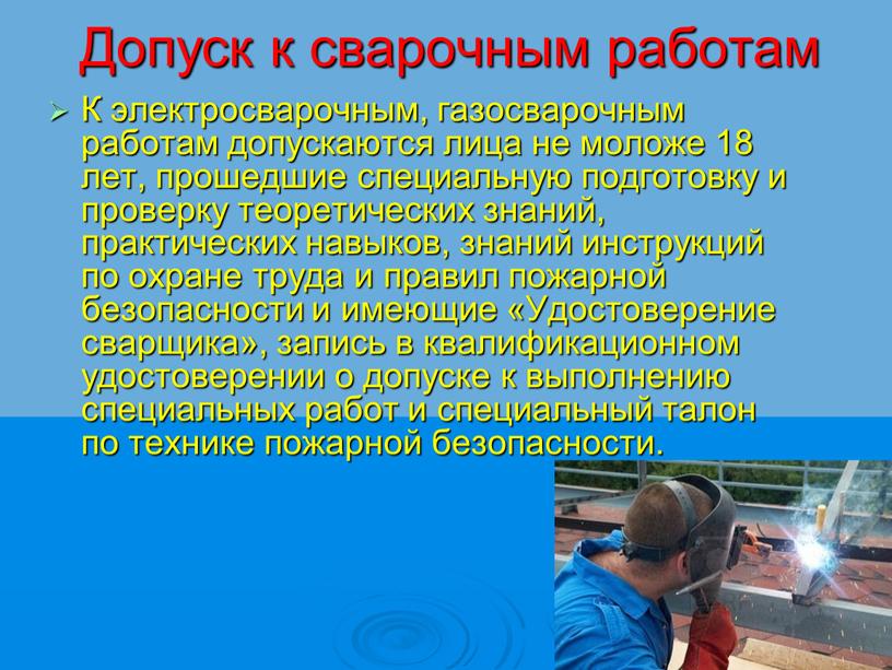 Допуск к сварочным работам К электросварочным, газосварочным работам допускаются лица не моложе 18 лет, прошедшие специальную подготовку и проверку теоретических знаний, практических навыков, знаний инструкций…