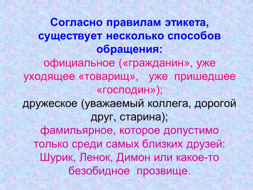 Согласно правилам этикета, существует несколько способов обращения: официальное («гражданин», уже уходящее «товарищ», уже пришедшее «господин»); дружеское (уважаемый коллега, дорогой друг, старина); фамильярное, которое допустимо только…