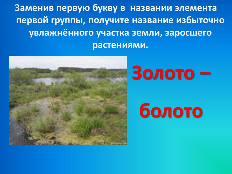 Заменив первую букву в названии элемента первой группы, получите название избыточно увлажнённого участка земли, заросшего растениями