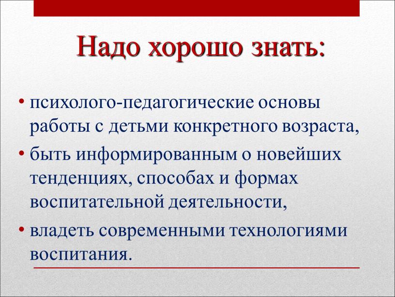 Надо хорошо знать: психолого-педагогические основы работы с детьми конкретного возраста, быть информированным о новейших тенденциях, способах и формах воспитательной деятельности, владеть современными технологиями воспитания