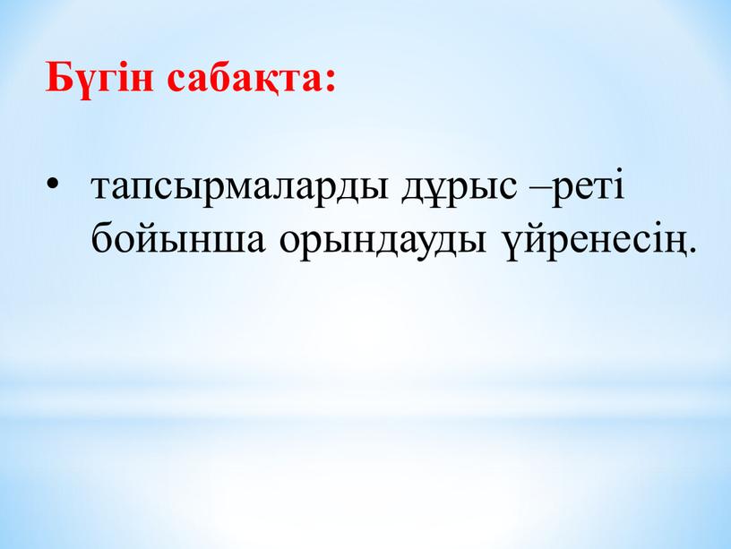 Бүгін сабақта: тапсырмаларды дұрыс –реті бойынша орындауды үйренесің