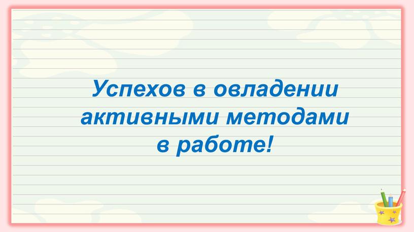 Успехов в овладении активными методами в работе!