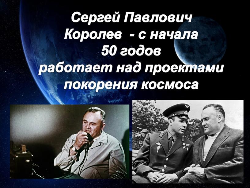 Сергей Павлович Королев - с начала 50 годов работает над проектами покорения космоса