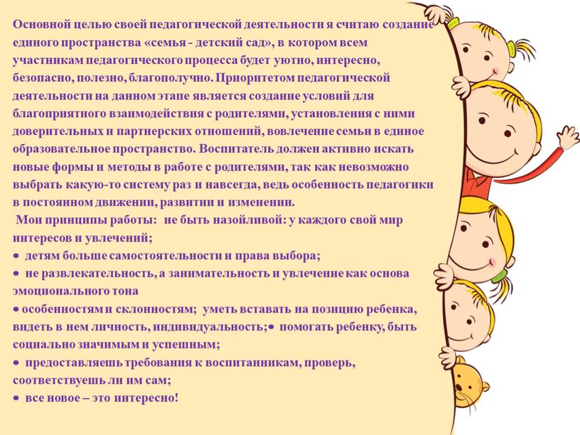 Основной целью своей педагогической деятельности я считаю создание единого пространства «семья - детский сад», в котором всем участникам педагогического процесса будет уютно, интересно, безопасно, полезно,…