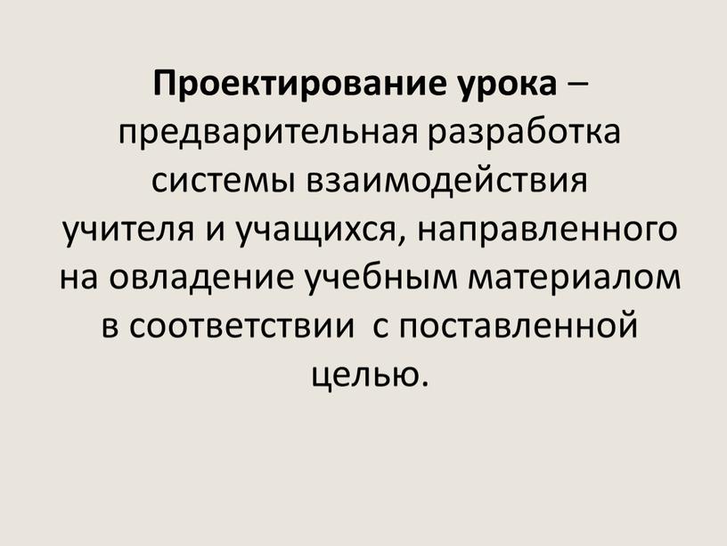 Проектирование урока – предварительная разработка системы взаимодействия учителя и учащихся, направленного на овладение учебным материалом в соответствии с поставленной целью