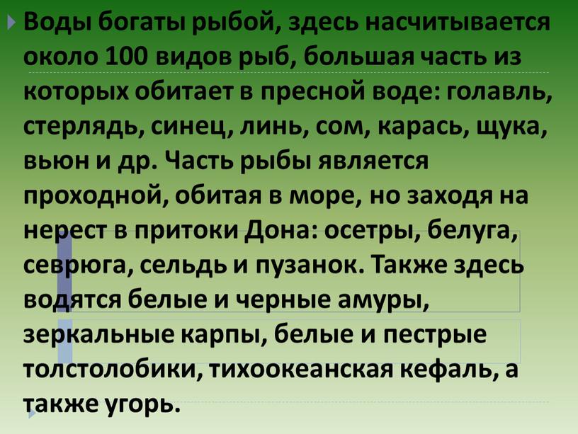 Воды богаты рыбой, здесь насчитывается около 100 видов рыб, большая часть из которых обитает в пресной воде: голавль, стерлядь, синец, линь, сом, карась, щука, вьюн…