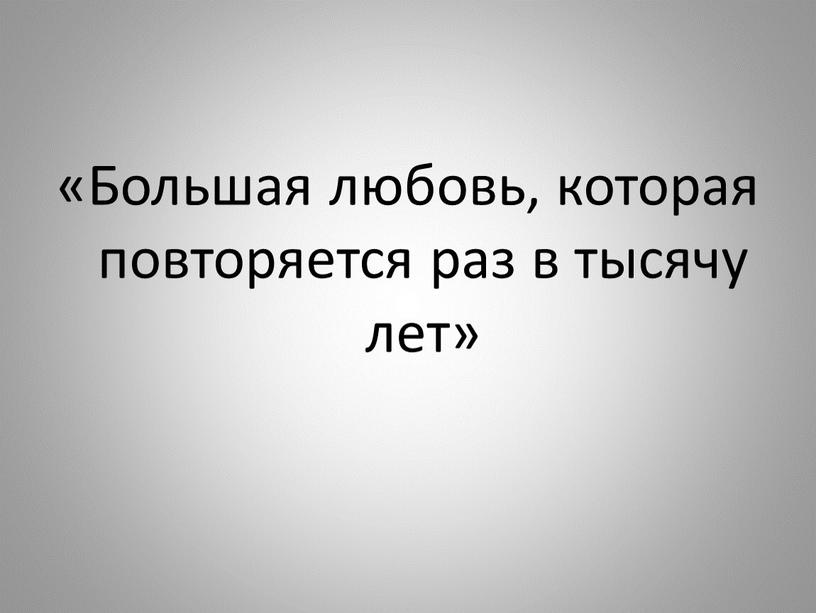 Большая любовь, которая повторяется раз в тысячу лет»