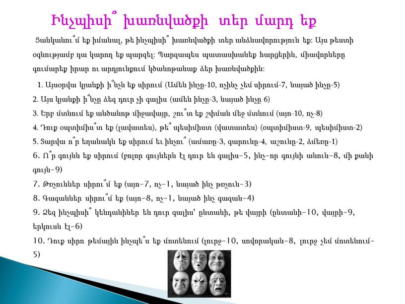 Ինչպիսի՞ խառնվածքի տեր մարդ եք Ցանկանու՞մ եք իմանալ, թե ինչպիսի՞ խառնվածքի տեր անձնավորություն եք: Այս թեստի օգնությամբ դա կարող եք պարզել: Պարզապես պատասխանեք հարցերին, միավորները…