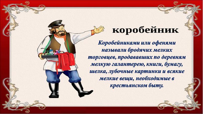 Коробейниками или офенями называли бродячих мелких торговцев, продававших по деревням мелкую галантерею, книги, бумагу, шелка, лубочные картинки и всякие мелкие вещи, необходимые в крестьянском быту