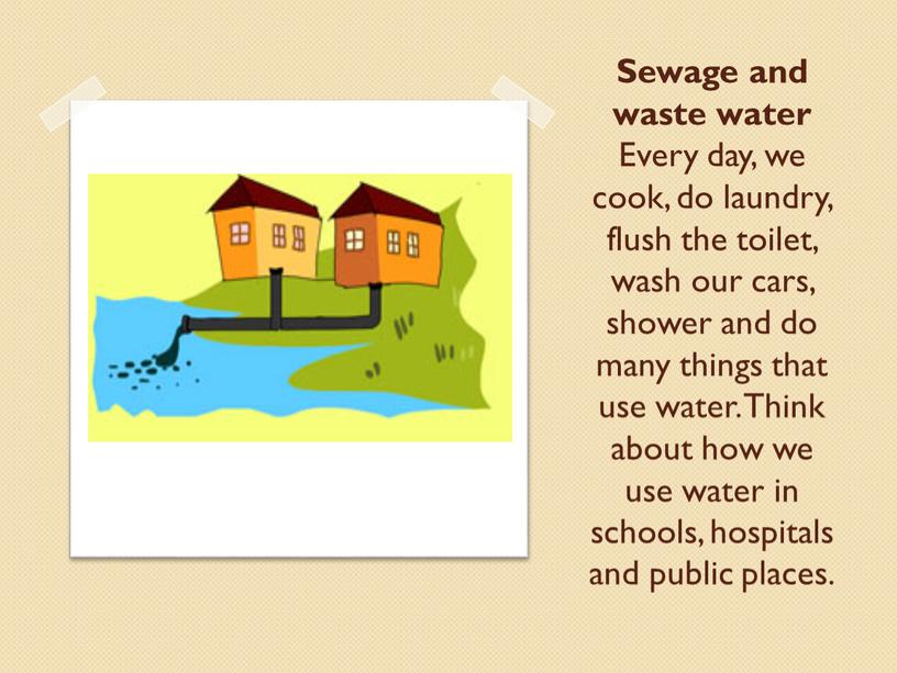 Sewage and waste water Every day, we cook, do laundry, flush the toilet, wash our cars, shower and do many things that use water