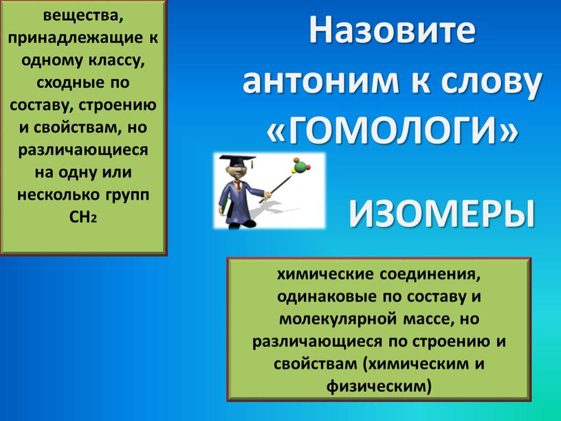 Назовите антоним к слову «ГОМОЛОГИ» вещества, принадлежащие к одному классу, сходные по составу, строению и свойствам, но различающиеся на одну или несколько групп