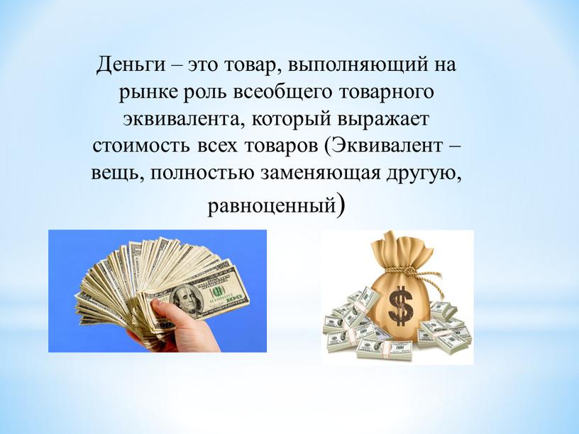 Деньги – это товар, выполняющий на рынке роль всеобщего товарного эквивалента, который выражает стоимость всех товаров (Эквивалент – вещь, полностью заменяющая другую, равноценный)