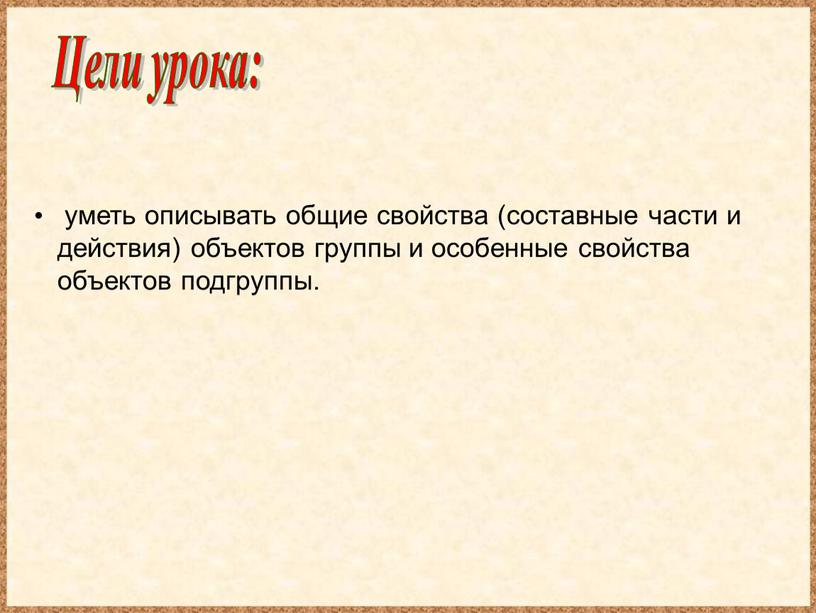 Цели урока: уметь описывать общие свойства (составные части и действия) объектов группы и особенные свойства объектов подгруппы