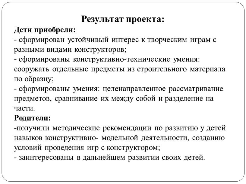 Результат проекта: Дети приобрели: - сформирован устойчивый интерес к творческим играм с разными видами конструкторов; - сформированы конструктивно-технические умения: сооружать отдельные предметы из строительного материала…