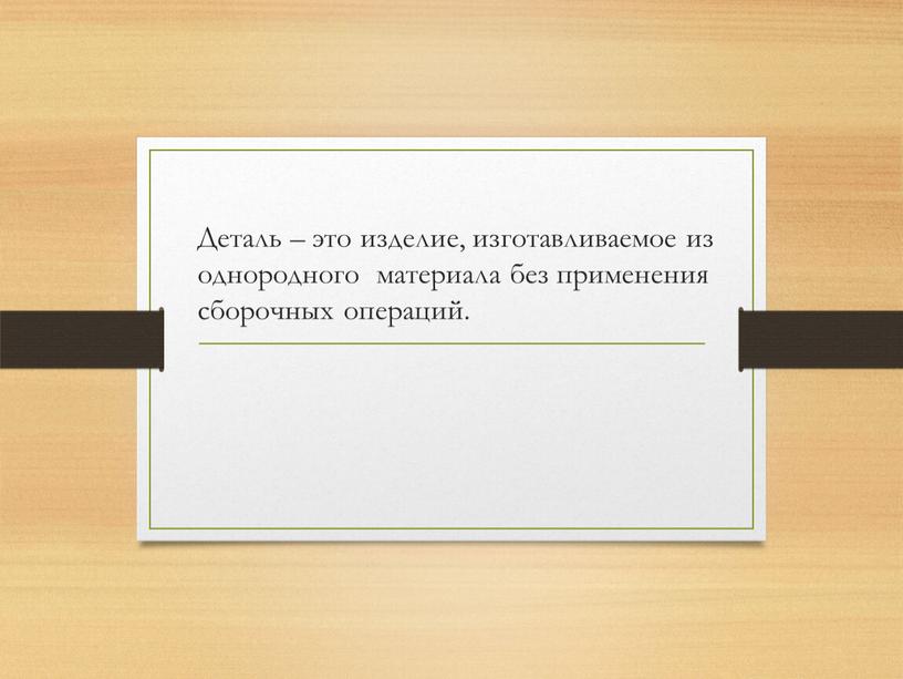 Деталь – это изделие, изготавливаемое из однородного материала без применения сборочных операций