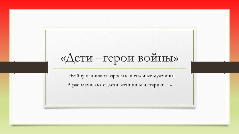 Дети –герои войны» «Войну начинают взрослые и сильные мужчины!