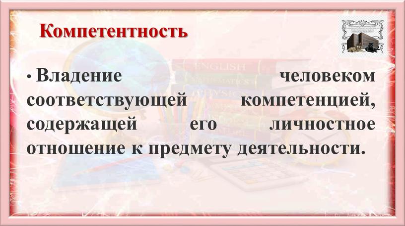 Компетентность Владение человеком соответствующей компетенцией, содержащей его личностное отношение к предмету деятельности