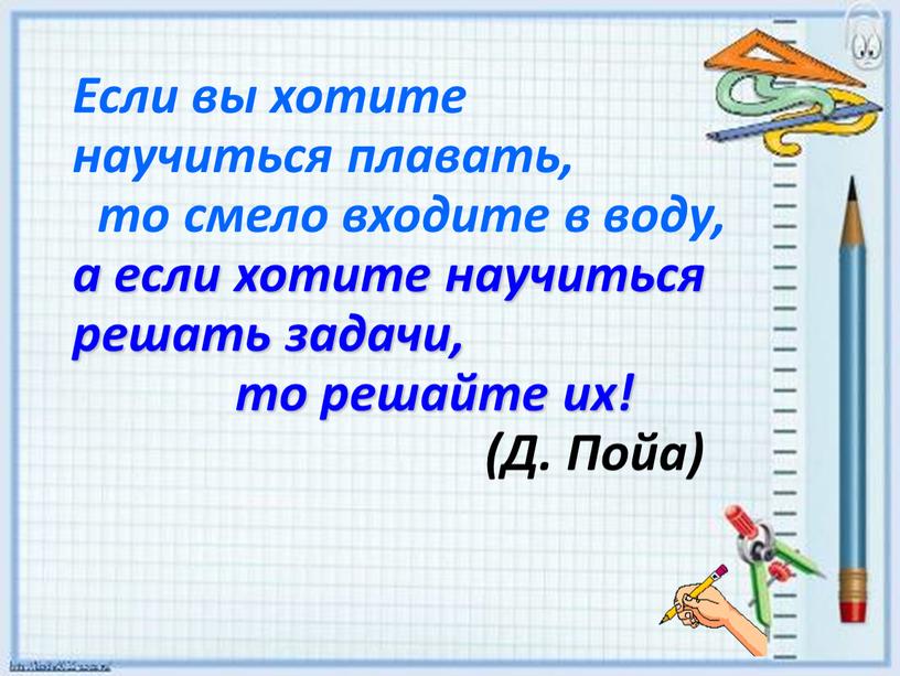 Если вы хотите научиться плавать, то смело входите в воду, а если хотите научиться решать задачи, то решайте их! (Д