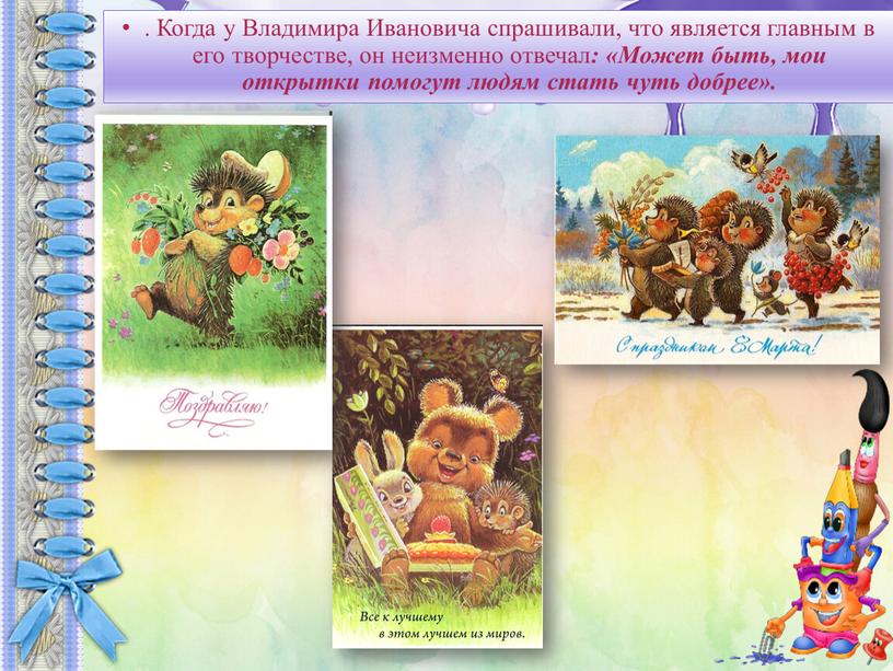 Когда у Владимира Ивановича спрашивали, что является главным в его творчестве, он неизменно отвечал : «Может быть, мои открытки помогут людям стать чуть добрее»