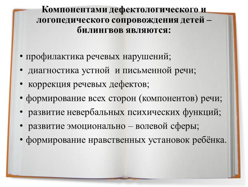 Компонентами дефектологического и логопедического сопровождения детей – билингвов являются: профилактика речевых нарушений; диагностика устной и письменной речи; коррекция речевых дефектов; формирование всех сторон (компонентов) речи;…