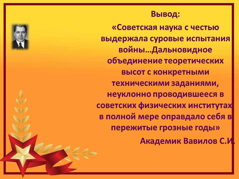 Вывод: «Советская наука с честью выдержала суровые испытания войны…Дальновидное объединение теоретических высот с конкретными техническими заданиями, неуклонно проводившееся в советских физических институтах, в полной мере…