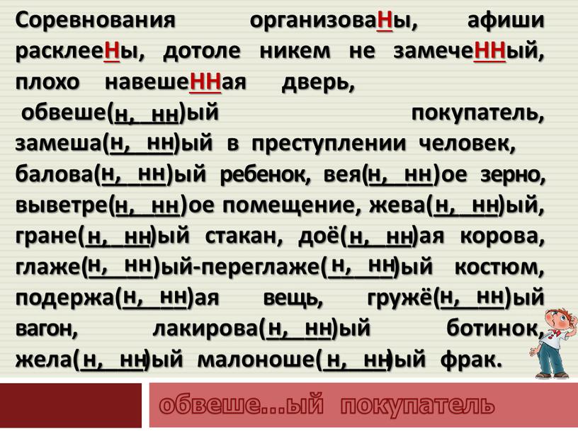 Соревнования организоваНы, афиши расклееНы, дотоле никем не замечеННый, плохо навешеННая дверь, обвеше(_____)ый покупатель, замеша(_____)ый в преступлении человек, балова(_____)ый ребенок, вея(_____)ое зерно, выветре(_____)ое помещение, жева(_____)ый, гране(_____)ый…