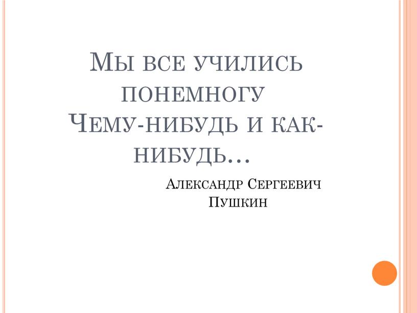 Мы все учились понемногу Чему-нибудь и как-нибудь…