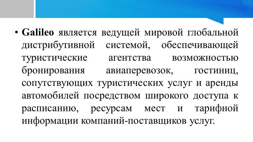 Galileo является ведущей мировой глобальной дистрибутивной системой, обеспечивающей туристические агентства возможностью бронирования авиаперевозок, гостиниц, сопутствующих туристических услуг и аренды автомобилей посредством широкого доступа к расписанию,…