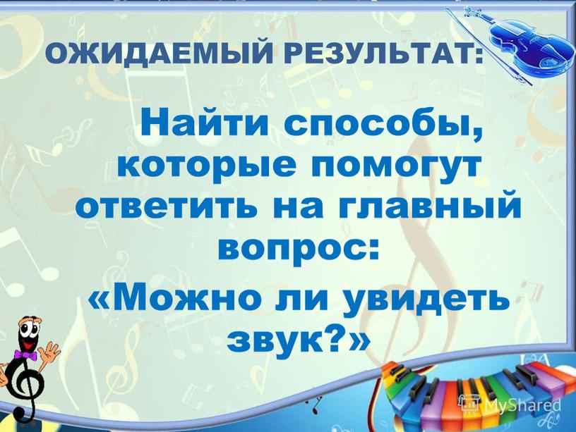 ОЖИДАЕМЫЙ РЕЗУЛЬТАТ: Найти способы, которые помогут ответить на главный вопрос: «Можно ли увидеть звук?»