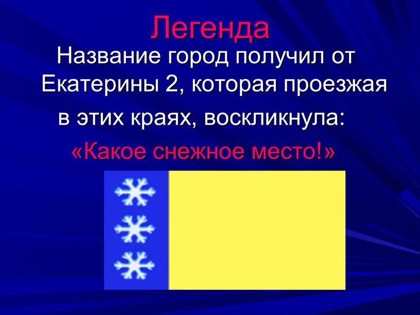 Название город получил от Екатерины 2, которая проезжая в этих краях, воскликнула: «Какое снежное место!»