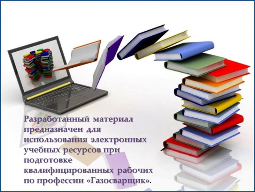 Разработанный материал предназначен для использования электронных учебных ресурсов при подготовке квалифицированных рабочих по профессии «Газосварщик»