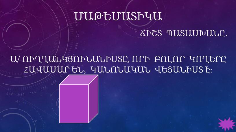 ՄԱԹԵՄԱՏԻԿԱ Ճիշտ Պատասխանը․ ա/ Ուղղանկյունանիստը, որի բոլոր կողերը հավասար են, կանոնական վեցանիստ է։