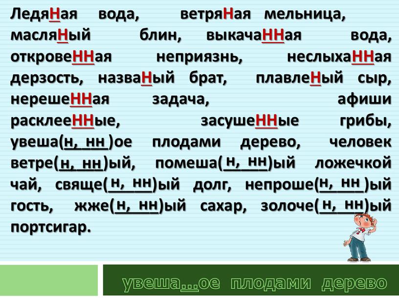 ЛедяНая вода, ветряНая мельница, масляНый блин, выкачаННая вода, откровеННая неприязнь, неслыхаННая дерзость, назваНый брат, плавлеНый сыр, нерешеННая задача, афиши расклееННые, засушеННые грибы, увеша(_____)ое плодами дерево,…