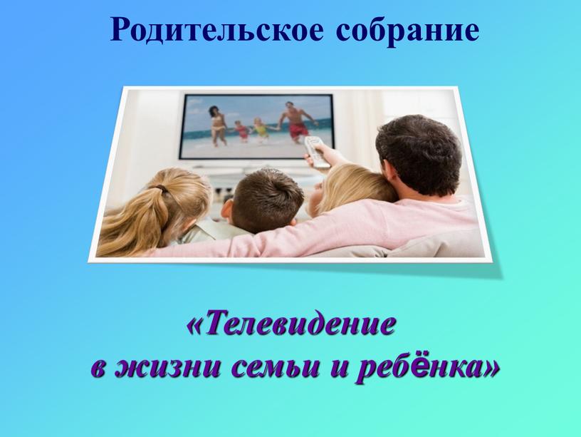 Родительское собрание «Телевидение в жизни семьи и ребёнка»
