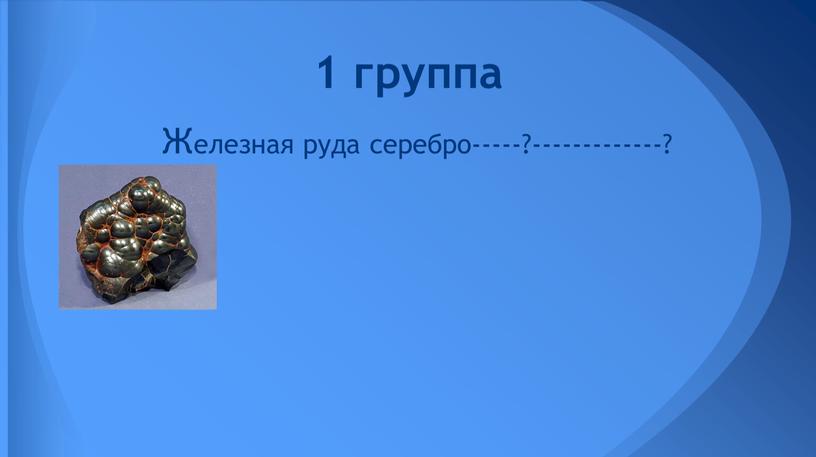 Железная руда серебро-----?-------------? 1 группа