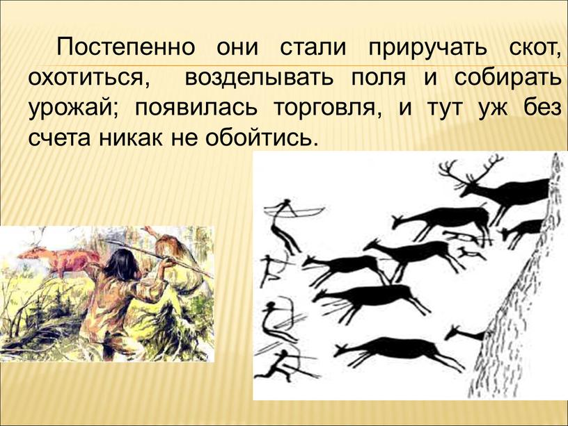 Постепенно они стали приручать скот, охотиться, возделывать поля и собирать урожай; появилась торговля, и тут уж без счета никак не обойтись