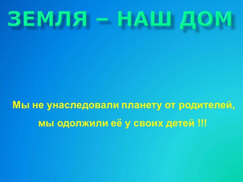 ЗЕМЛЯ – НАШ ДОМ Мы не унаследовали планету от родителей, мы одолжили её у своих детей !!!