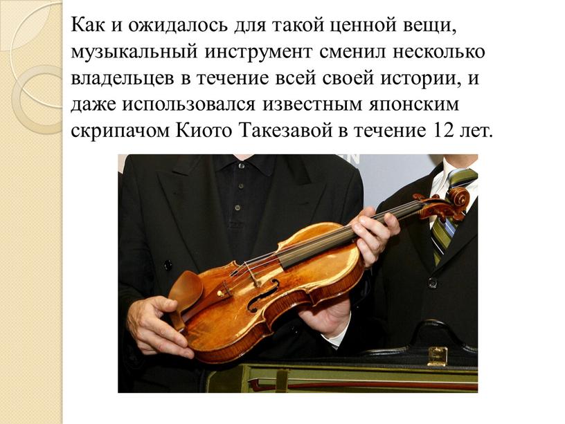 Как и ожидалось для такой ценной вещи, музыкальный инструмент сменил несколько владельцев в течение всей своей истории, и даже использовался известным японским скрипачом