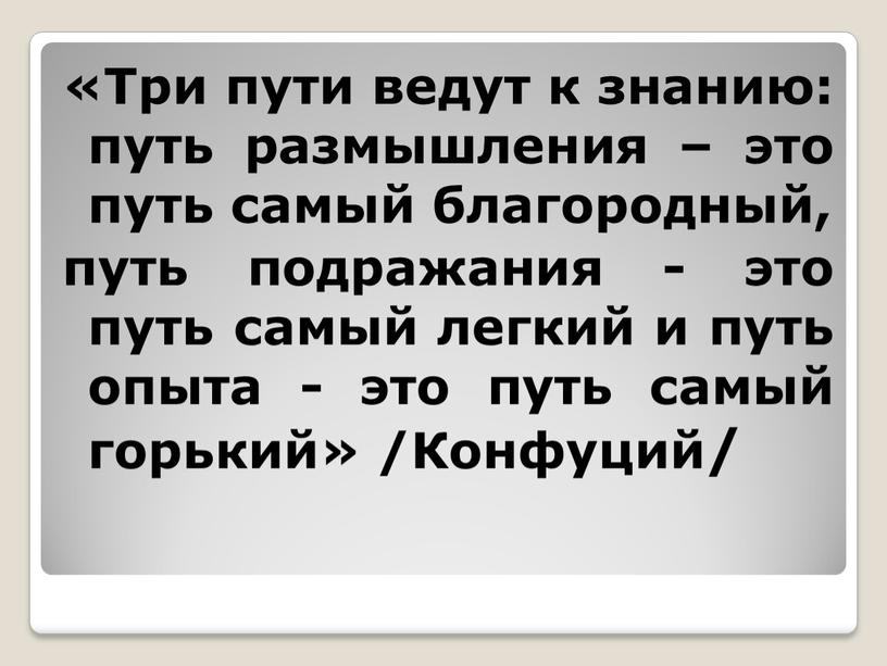 Три пути ведут к знанию: путь размышления – это путь самый благородный, путь подражания - это путь самый легкий и путь опыта - это путь…