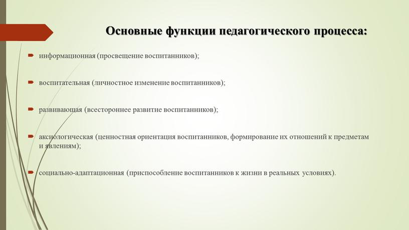 Основные функции педагогического процесса: информационная (просвещение воспитанников); воспитательная (личностное изменение воспитанников); развивающая (всестороннее развитие воспитанников); аксиологическая (ценностная ориентация воспитанников, формирование их отношений к предметам и…