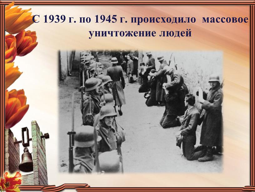 С 1939 г. по 1945 г. происходило массовое уничтожение людей