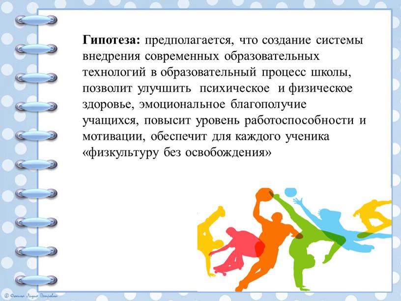 Гипотеза: предполагается, что создание системы внедрения современных образовательных технологий в образовательный процесс школы, позволит улучшить психическое и физическое здоровье, эмоциональное благополучие учащихся, повысит уровень работоспособности…