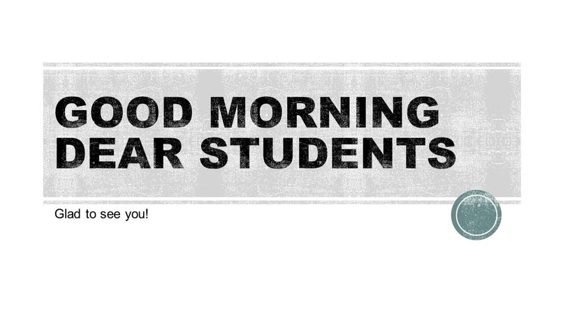 GOOD MORNING DEAR STUDENTS Glad to see you!