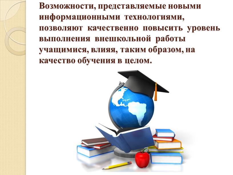 Возможности, представляемые новыми информационными технологиями, позволяют качественно повысить уровень выполнения внешкольной работы учащимися, влияя, таким образом, на качество обучения в целом