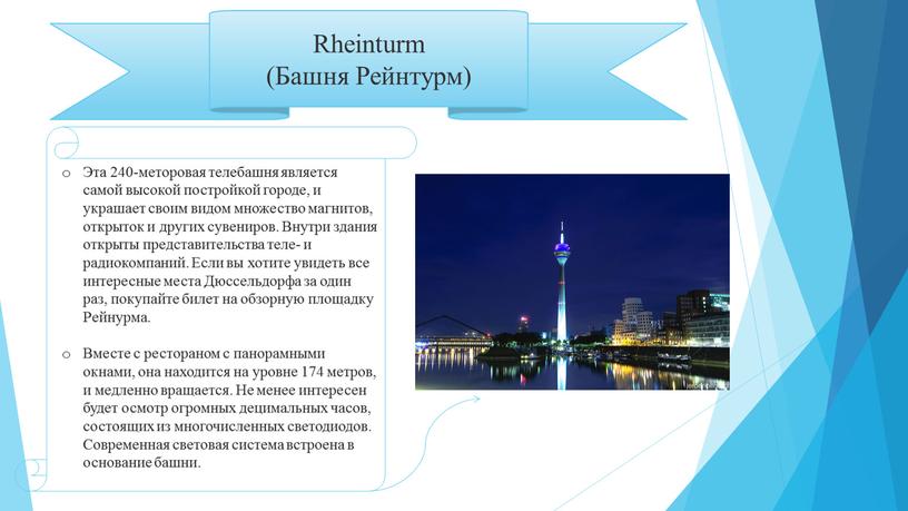 Rheinturm (Башня Рейнтурм) Эта 240-меторовая телебашня является самой высокой постройкой городе, и украшает своим видом множество магнитов, открыток и других сувениров