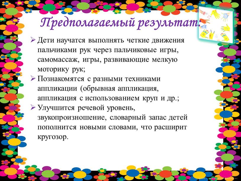 Предполагаемый результат: Дети научатся выполнять четкие движения пальчиками рук через пальчиковые игры, самомассаж, игры, развивающие мелкую моторику рук;