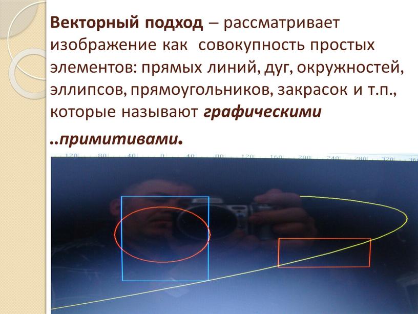 Векторный подход – рассматривает изображение как совокупность простых элементов: прямых линий, дуг, окружностей, эллипсов, прямоугольников, закрасок и т